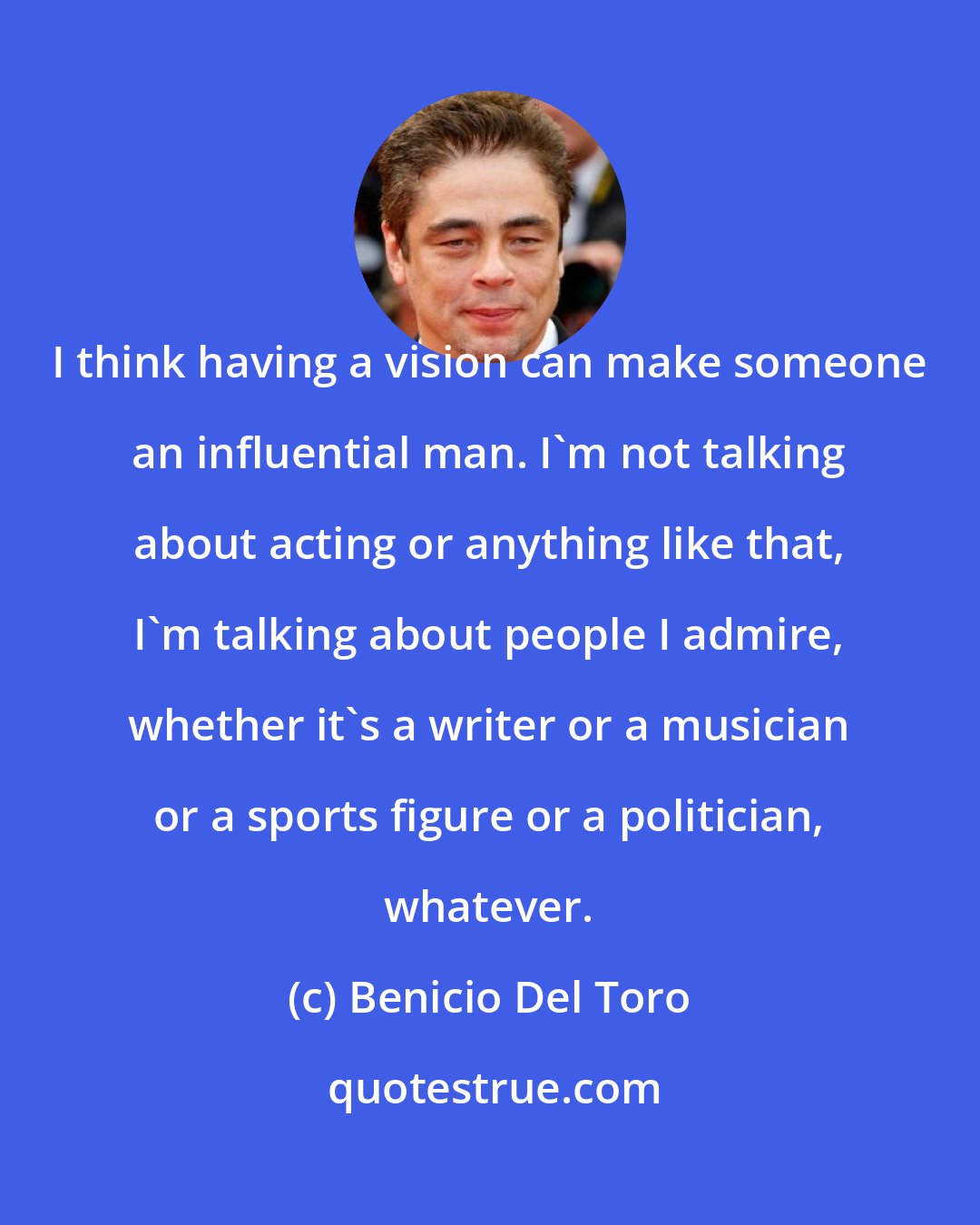 Benicio Del Toro: I think having a vision can make someone an influential man. I'm not talking about acting or anything like that, I'm talking about people I admire, whether it's a writer or a musician or a sports figure or a politician, whatever.