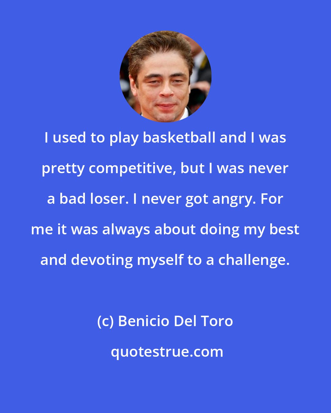 Benicio Del Toro: I used to play basketball and I was pretty competitive, but I was never a bad loser. I never got angry. For me it was always about doing my best and devoting myself to a challenge.