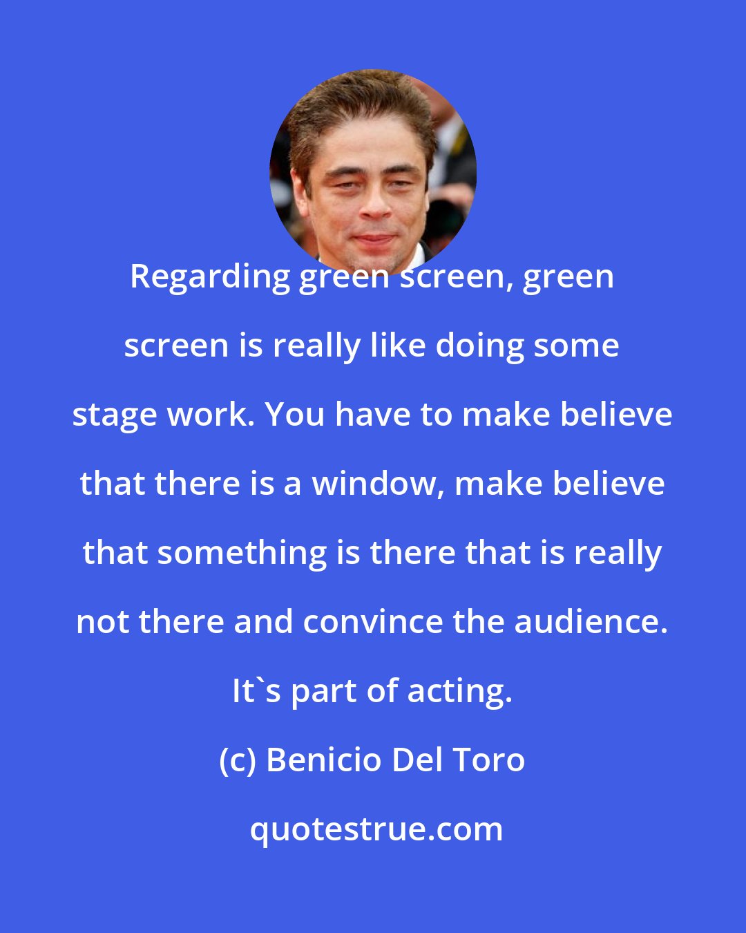 Benicio Del Toro: Regarding green screen, green screen is really like doing some stage work. You have to make believe that there is a window, make believe that something is there that is really not there and convince the audience. It's part of acting.