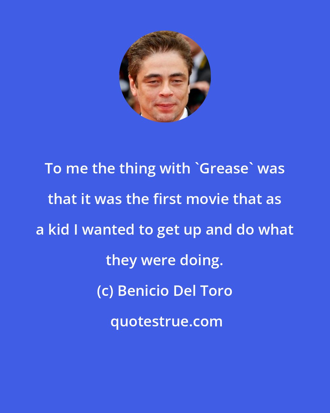 Benicio Del Toro: To me the thing with 'Grease' was that it was the first movie that as a kid I wanted to get up and do what they were doing.