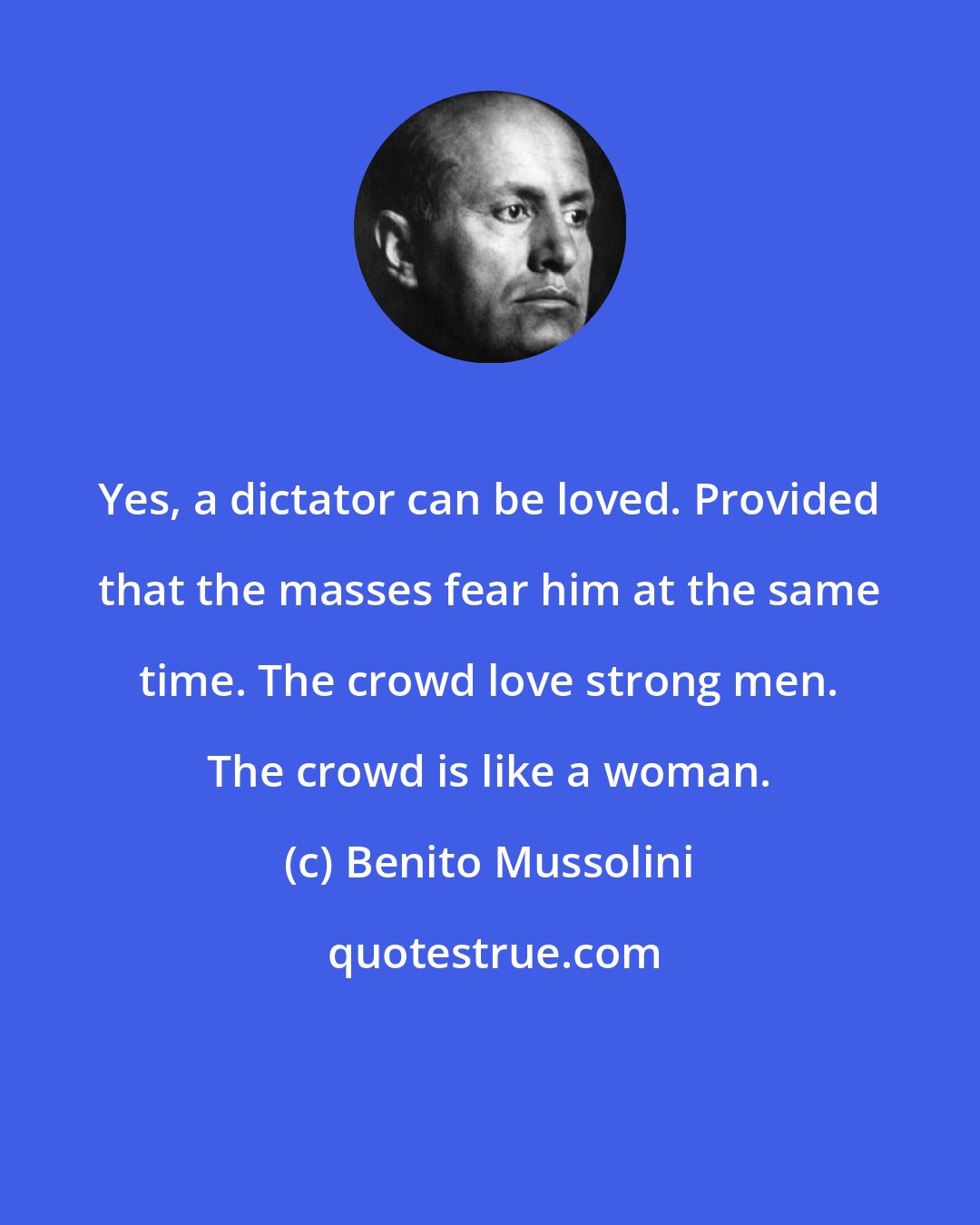 Benito Mussolini: Yes, a dictator can be loved. Provided that the masses fear him at the same time. The crowd love strong men. The crowd is like a woman.