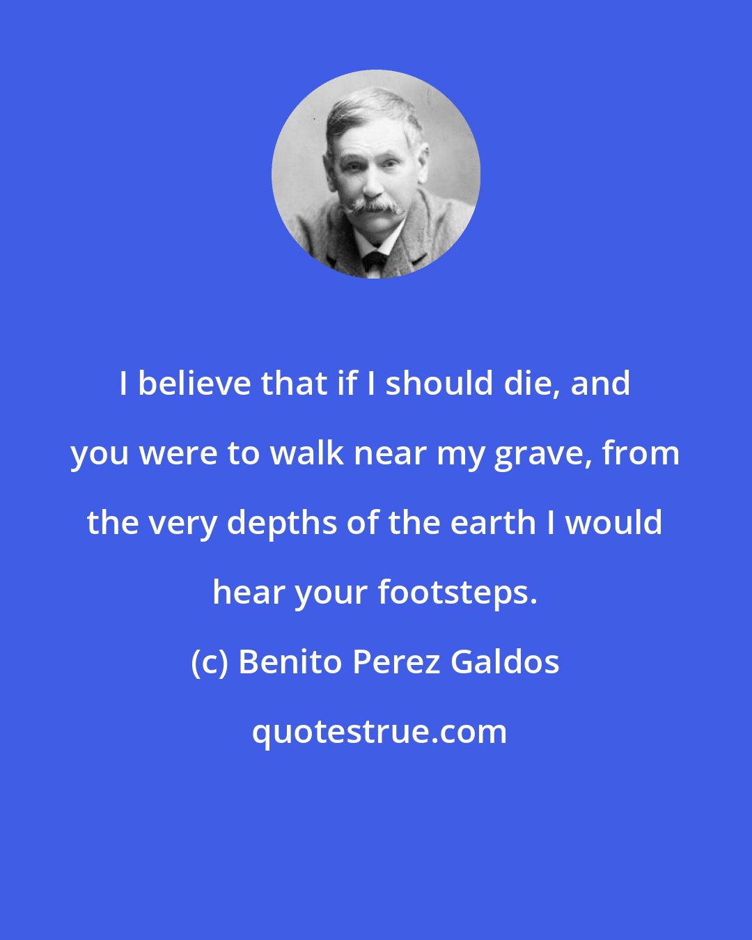 Benito Perez Galdos: I believe that if I should die, and you were to walk near my grave, from the very depths of the earth I would hear your footsteps.