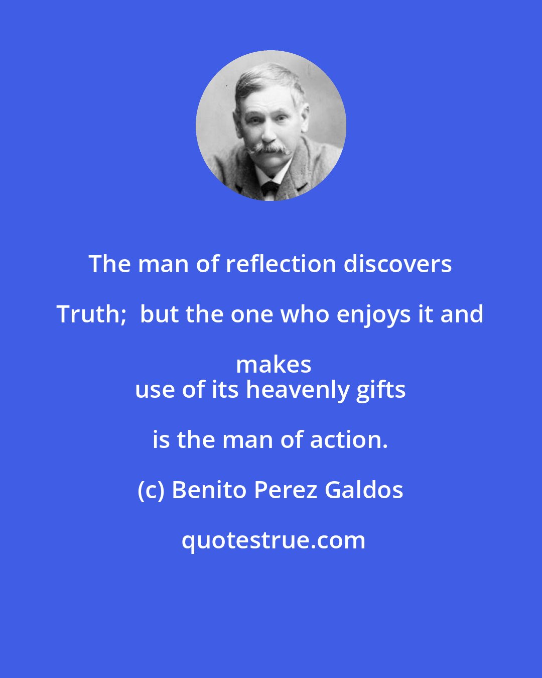 Benito Perez Galdos: The man of reflection discovers Truth;  but the one who enjoys it and makes
 use of its heavenly gifts is the man of action.