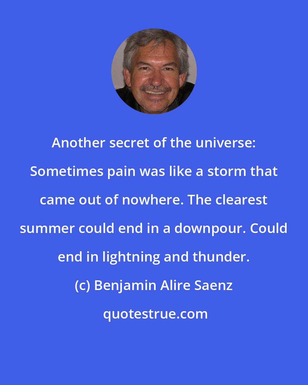 Benjamin Alire Saenz: Another secret of the universe: Sometimes pain was like a storm that came out of nowhere. The clearest summer could end in a downpour. Could end in lightning and thunder.