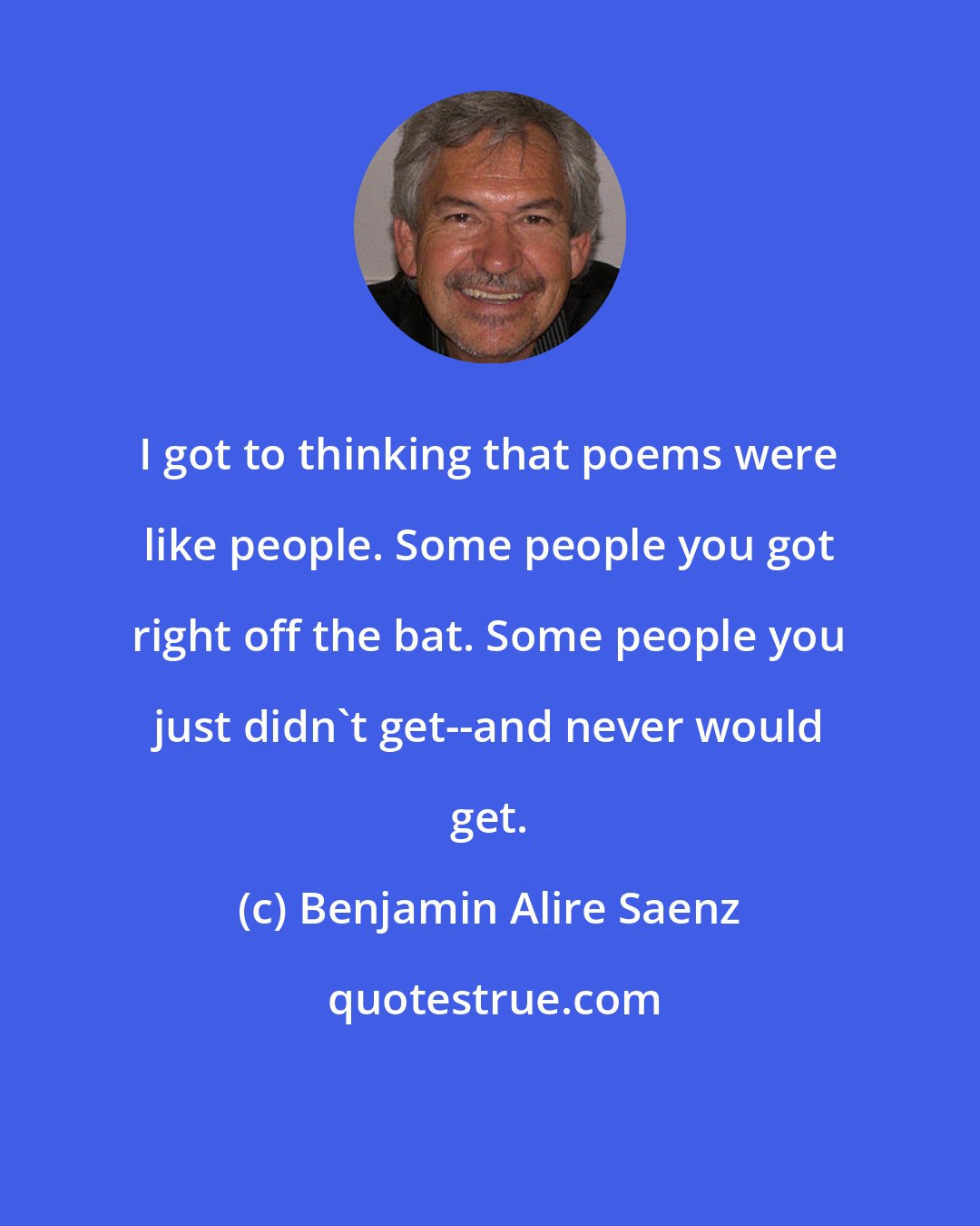 Benjamin Alire Saenz: I got to thinking that poems were like people. Some people you got right off the bat. Some people you just didn't get--and never would get.