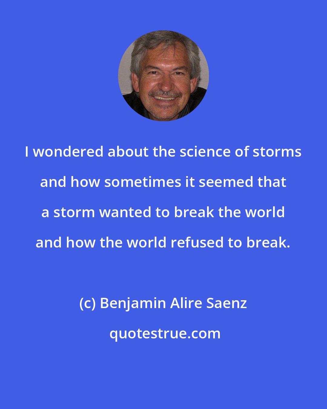 Benjamin Alire Saenz: I wondered about the science of storms and how sometimes it seemed that a storm wanted to break the world and how the world refused to break.