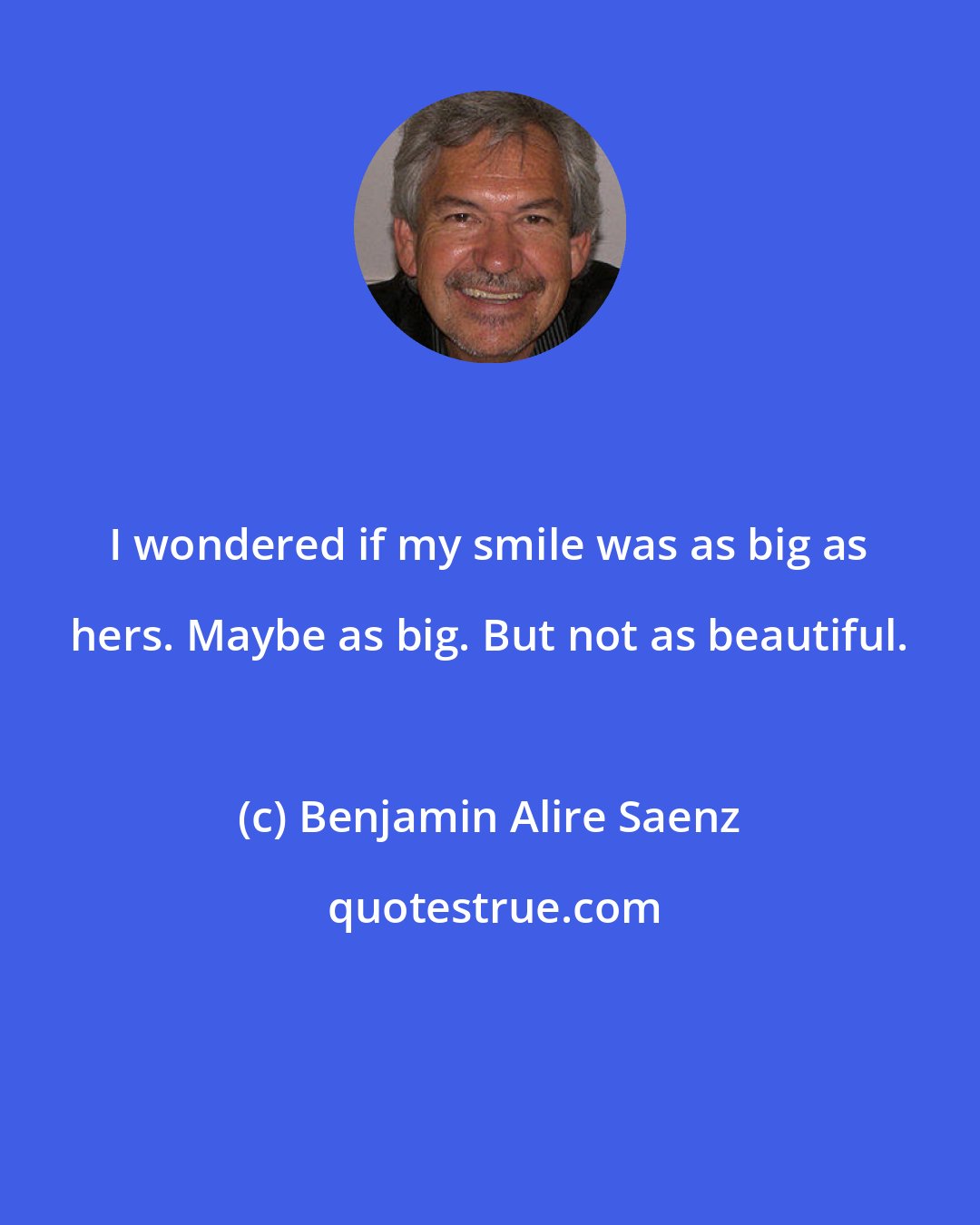 Benjamin Alire Saenz: I wondered if my smile was as big as hers. Maybe as big. But not as beautiful.