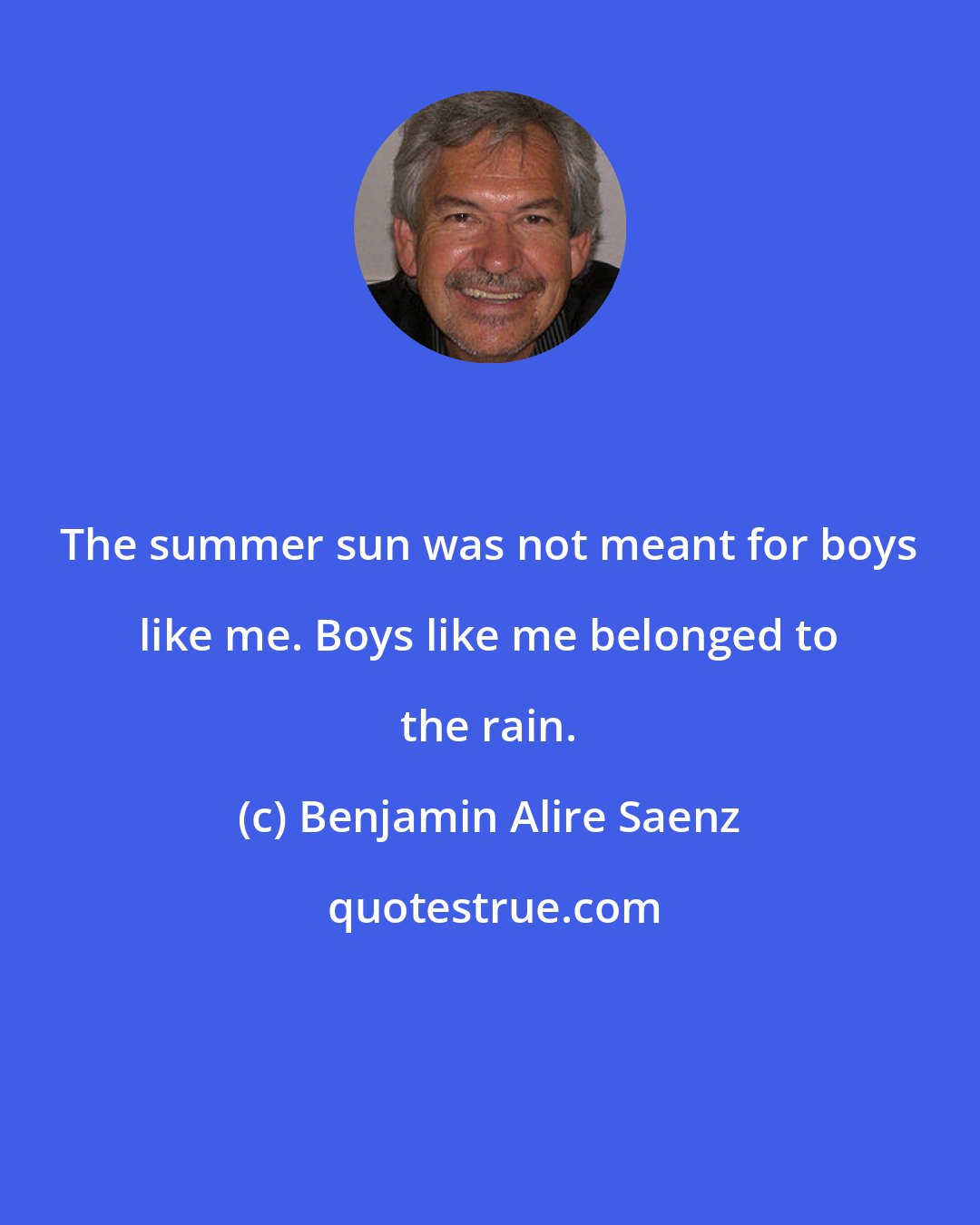 Benjamin Alire Saenz: The summer sun was not meant for boys like me. Boys like me belonged to the rain.