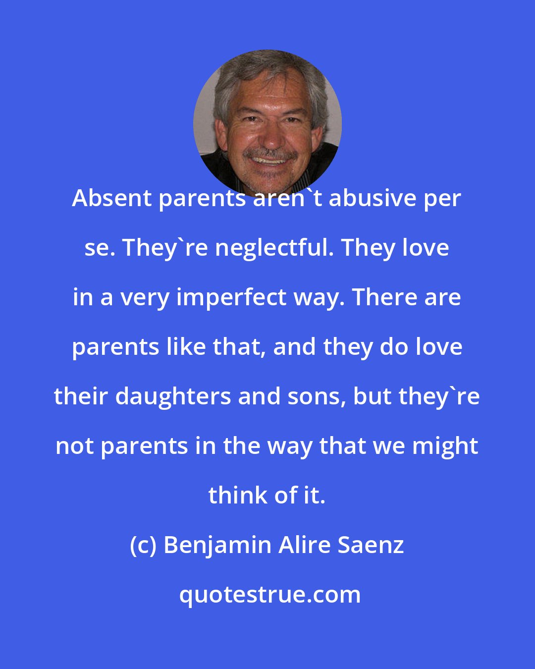 Benjamin Alire Saenz: Absent parents aren't abusive per se. They're neglectful. They love in a very imperfect way. There are parents like that, and they do love their daughters and sons, but they're not parents in the way that we might think of it.