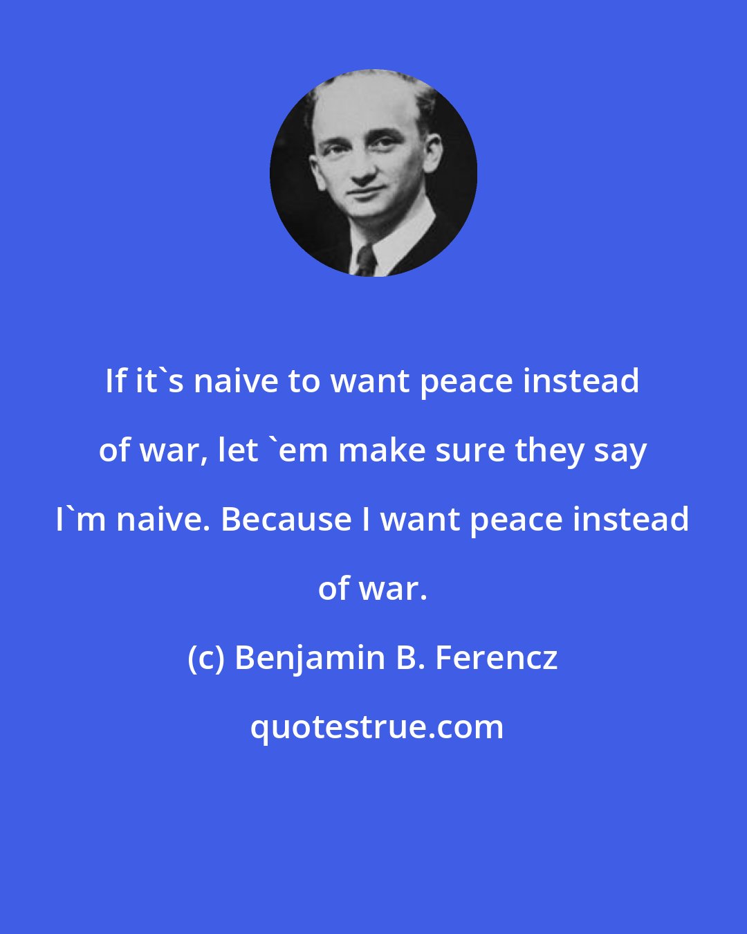 Benjamin B. Ferencz: If it's naive to want peace instead of war, let 'em make sure they say I'm naive. Because I want peace instead of war.