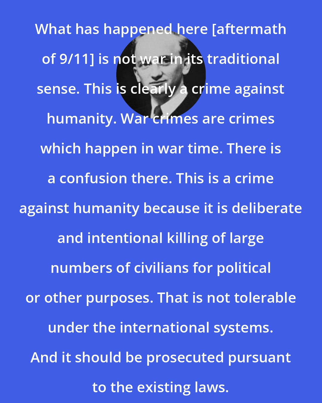 Benjamin B. Ferencz: What has happened here [aftermath of 9/11] is not war in its traditional sense. This is clearly a crime against humanity. War crimes are crimes which happen in war time. There is a confusion there. This is a crime against humanity because it is deliberate and intentional killing of large numbers of civilians for political or other purposes. That is not tolerable under the international systems. And it should be prosecuted pursuant to the existing laws.