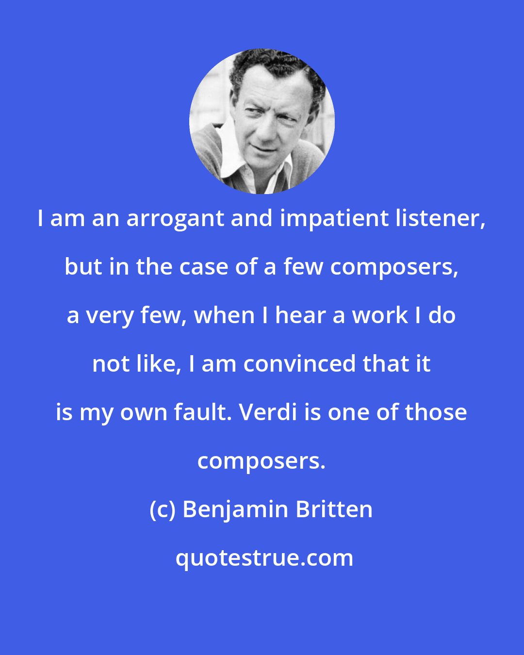 Benjamin Britten: I am an arrogant and impatient listener, but in the case of a few composers, a very few, when I hear a work I do not like, I am convinced that it is my own fault. Verdi is one of those composers.