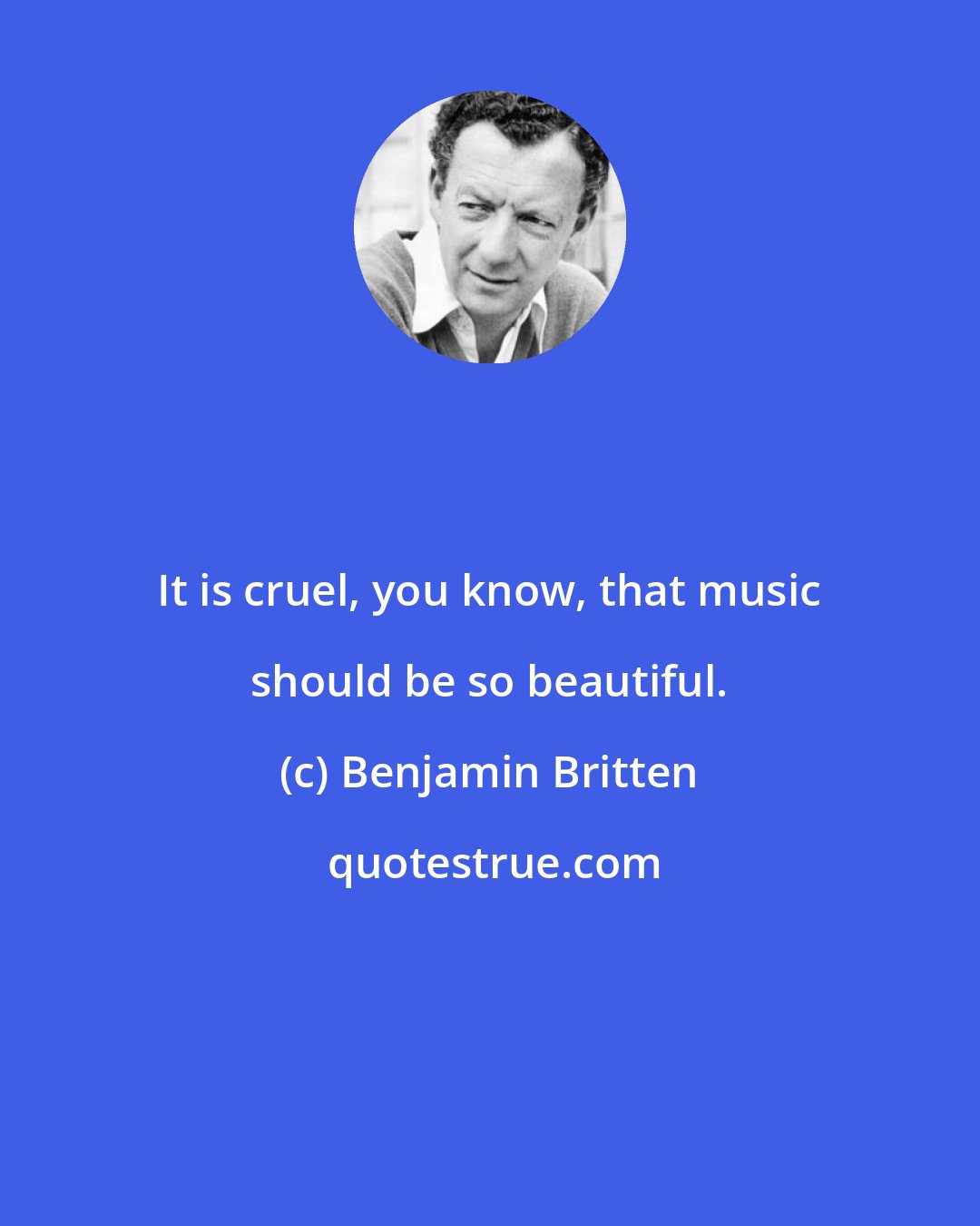 Benjamin Britten: It is cruel, you know, that music should be so beautiful.