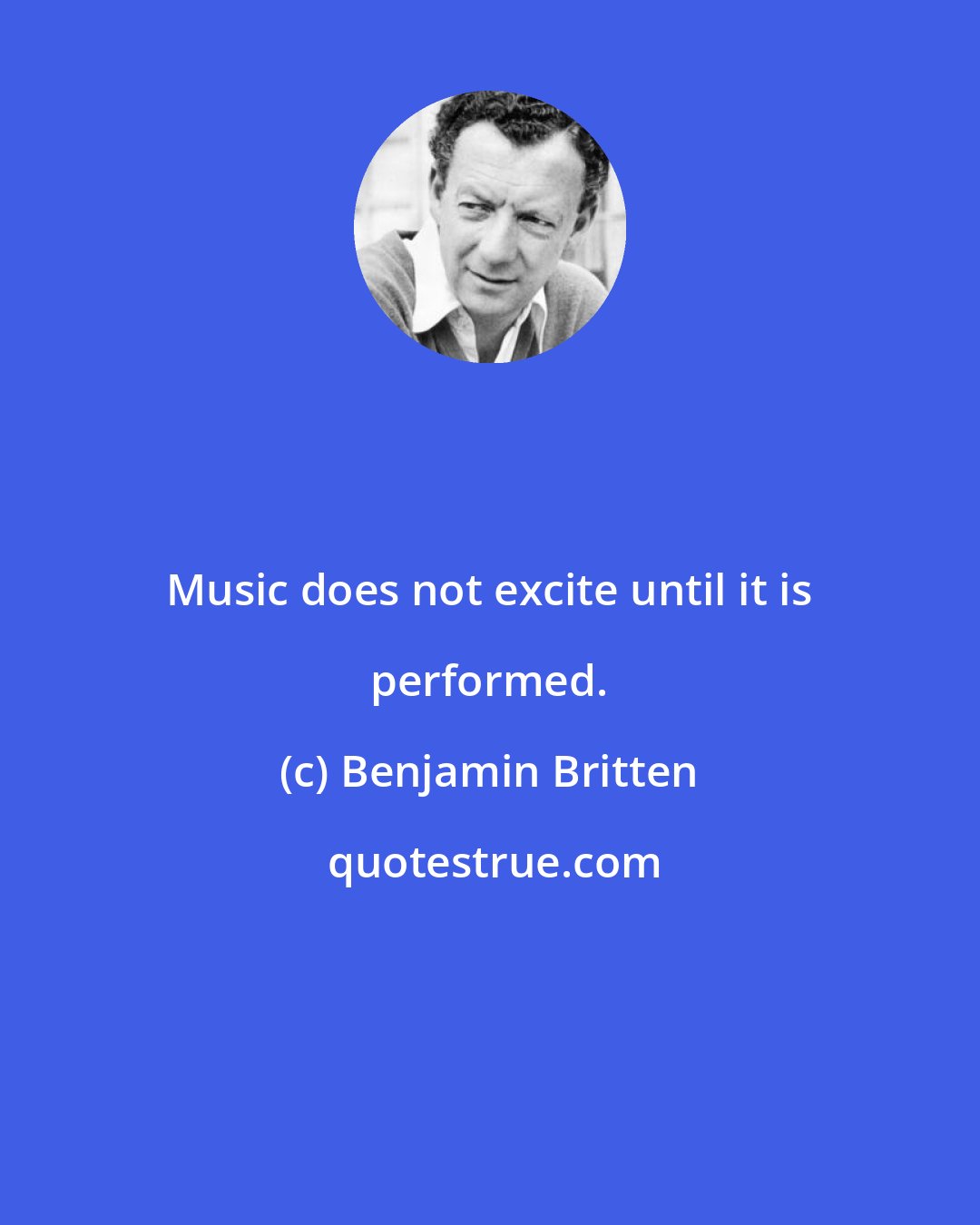 Benjamin Britten: Music does not excite until it is performed.