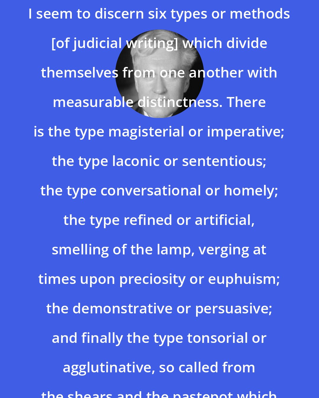 Benjamin Cardozo: As I search the archives of my memory I seem to discern six types or methods [of judicial writing] which divide themselves from one another with measurable distinctness. There is the type magisterial or imperative; the type laconic or sententious; the type conversational or homely; the type refined or artificial, smelling of the lamp, verging at times upon preciosity or euphuism; the demonstrative or persuasive; and finally the type tonsorial or agglutinative, so called from the shears and the pastepot which are its implements and emblem.