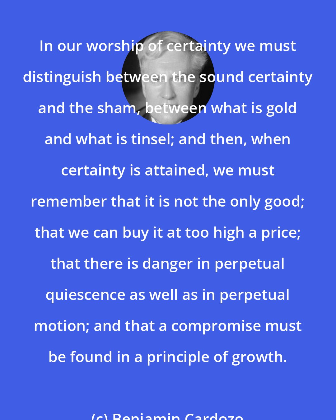 Benjamin Cardozo: In our worship of certainty we must distinguish between the sound certainty and the sham, between what is gold and what is tinsel; and then, when certainty is attained, we must remember that it is not the only good; that we can buy it at too high a price; that there is danger in perpetual quiescence as well as in perpetual motion; and that a compromise must be found in a principle of growth.