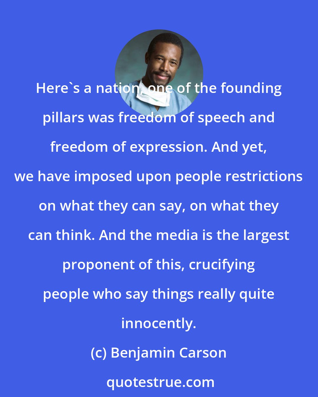 Benjamin Carson: Here's a nation, one of the founding pillars was freedom of speech and freedom of expression. And yet, we have imposed upon people restrictions on what they can say, on what they can think. And the media is the largest proponent of this, crucifying people who say things really quite innocently.