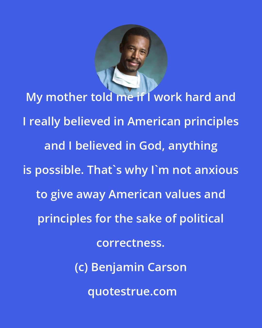 Benjamin Carson: My mother told me if I work hard and I really believed in American principles and I believed in God, anything is possible. That's why I'm not anxious to give away American values and principles for the sake of political correctness.