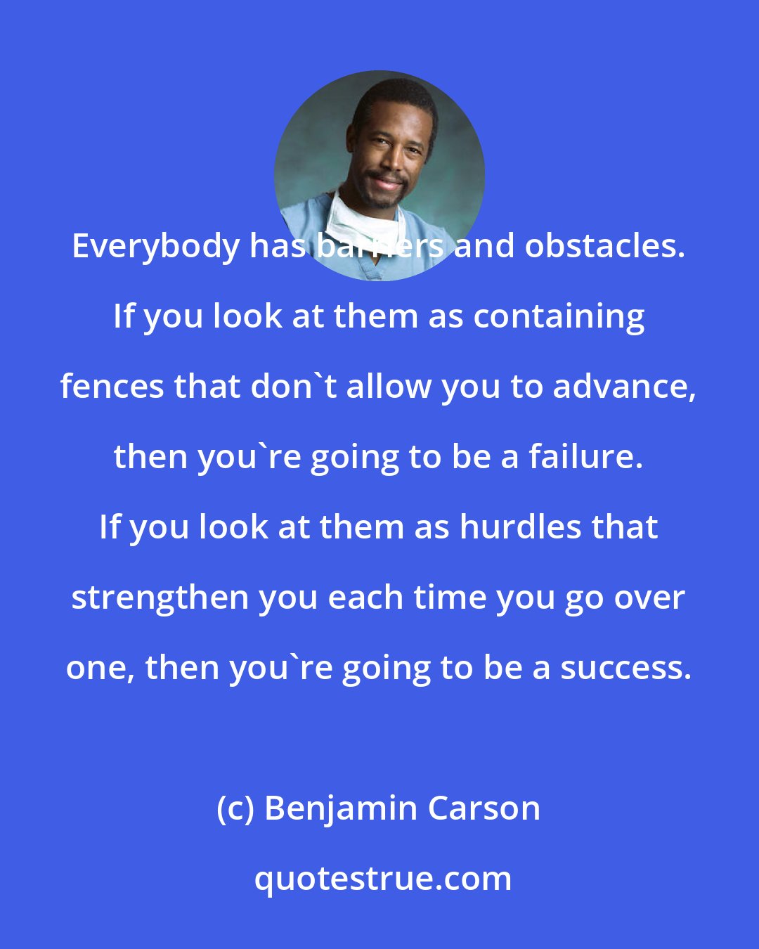 Benjamin Carson: Everybody has barriers and obstacles. If you look at them as containing fences that don't allow you to advance, then you're going to be a failure. If you look at them as hurdles that strengthen you each time you go over one, then you're going to be a success.