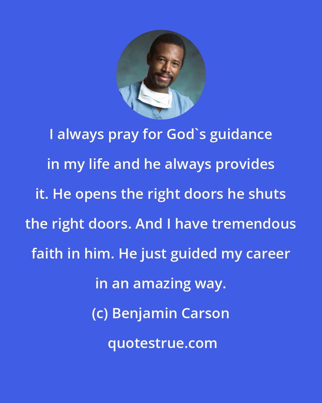 Benjamin Carson: I always pray for God's guidance in my life and he always provides it. He opens the right doors he shuts the right doors. And I have tremendous faith in him. He just guided my career in an amazing way.