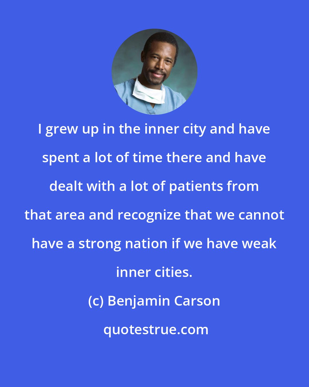 Benjamin Carson: I grew up in the inner city and have spent a lot of time there and have dealt with a lot of patients from that area and recognize that we cannot have a strong nation if we have weak inner cities.