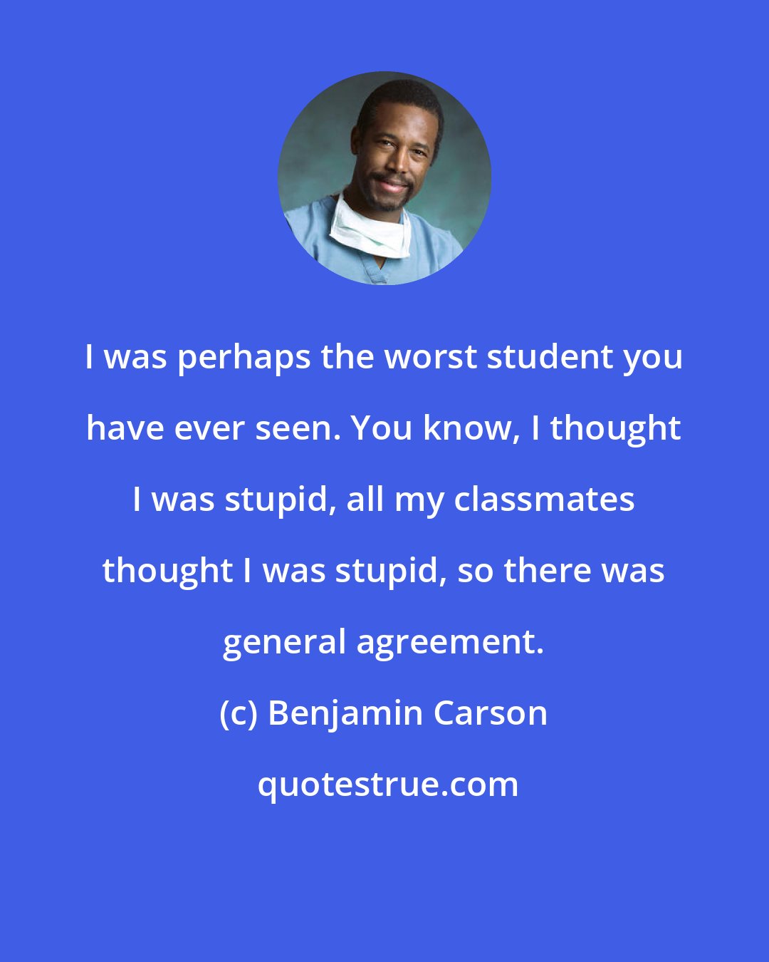 Benjamin Carson: I was perhaps the worst student you have ever seen. You know, I thought I was stupid, all my classmates thought I was stupid, so there was general agreement.