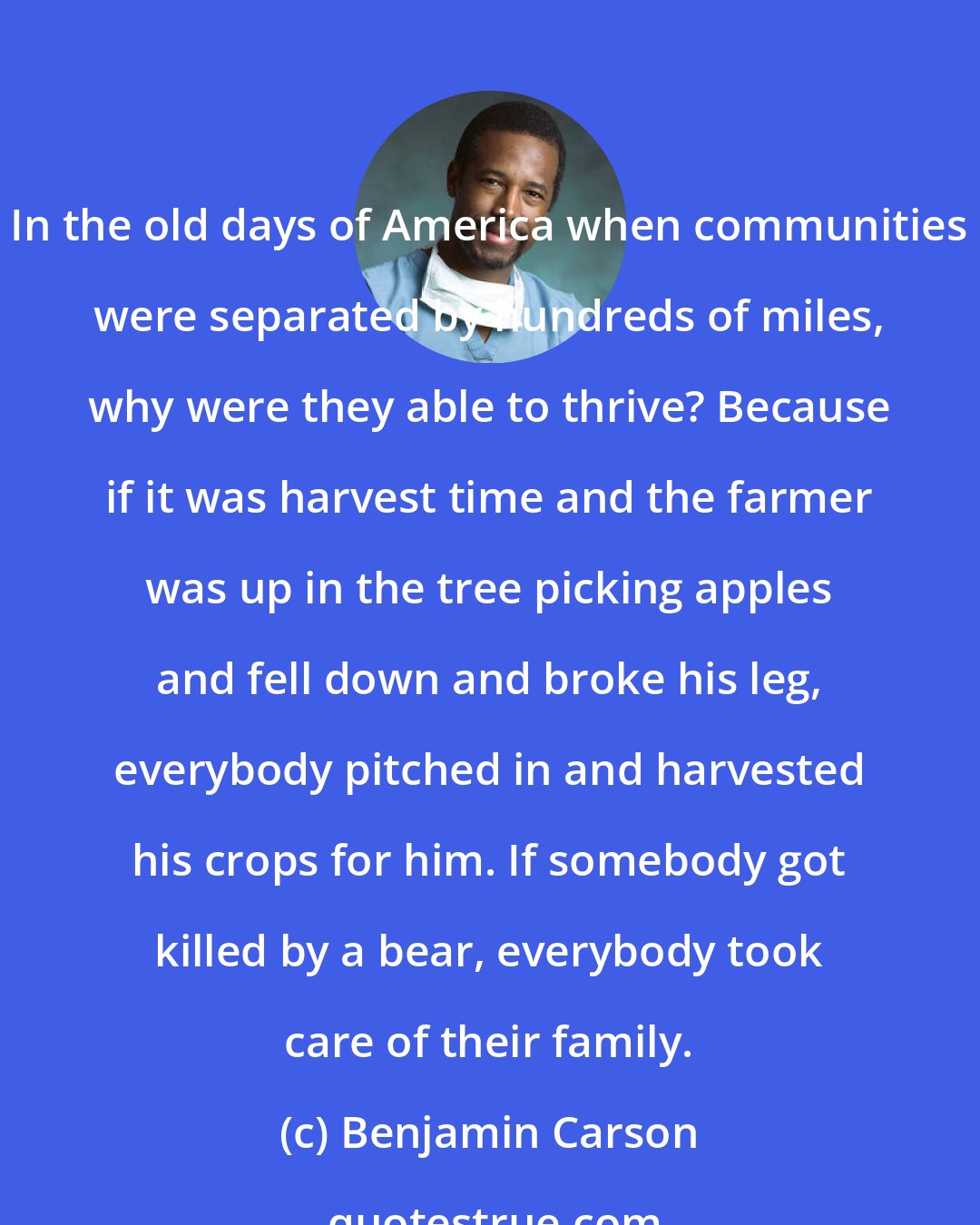 Benjamin Carson: In the old days of America when communities were separated by hundreds of miles, why were they able to thrive? Because if it was harvest time and the farmer was up in the tree picking apples and fell down and broke his leg, everybody pitched in and harvested his crops for him. If somebody got killed by a bear, everybody took care of their family.