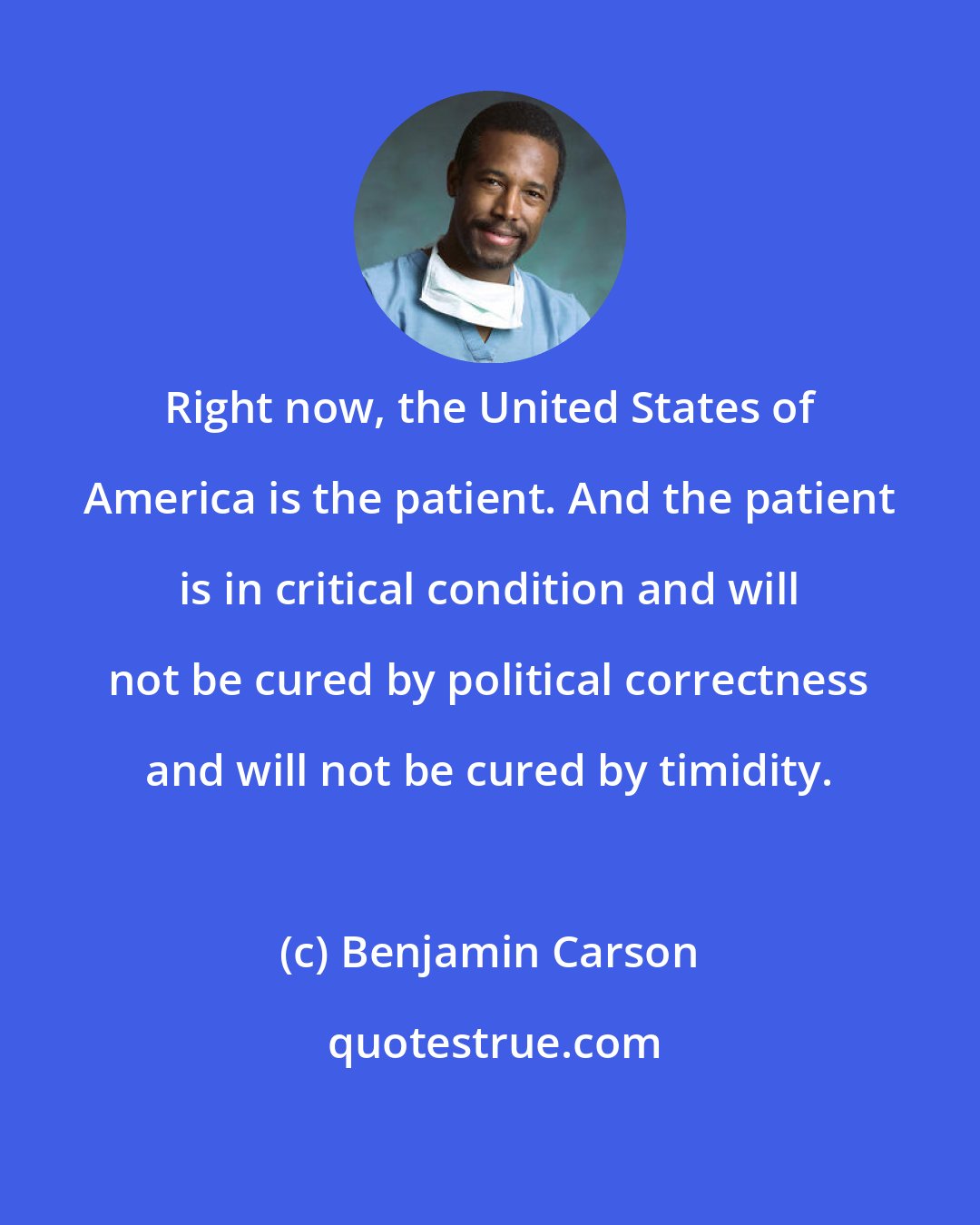 Benjamin Carson: Right now, the United States of America is the patient. And the patient is in critical condition and will not be cured by political correctness and will not be cured by timidity.