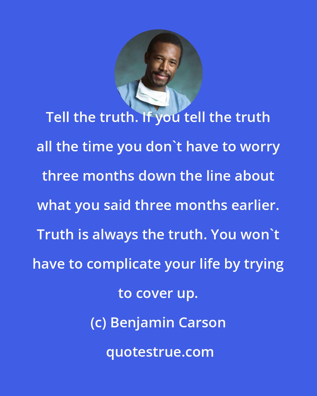 Benjamin Carson: Tell the truth. If you tell the truth all the time you don't have to worry three months down the line about what you said three months earlier. Truth is always the truth. You won't have to complicate your life by trying to cover up.