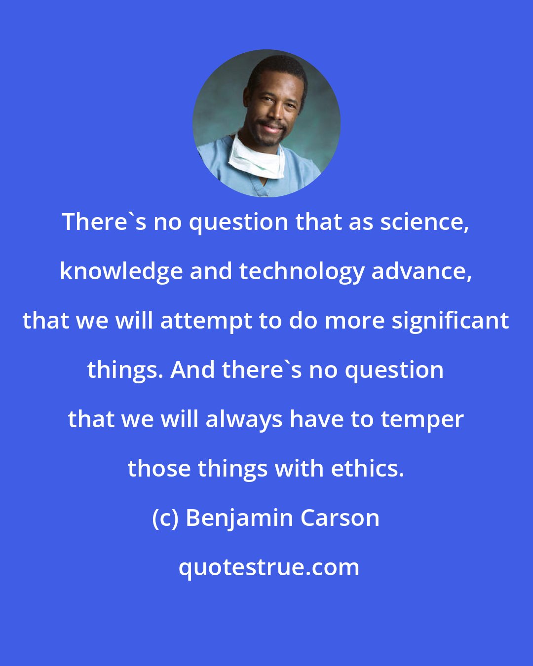 Benjamin Carson: There's no question that as science, knowledge and technology advance, that we will attempt to do more significant things. And there's no question that we will always have to temper those things with ethics.