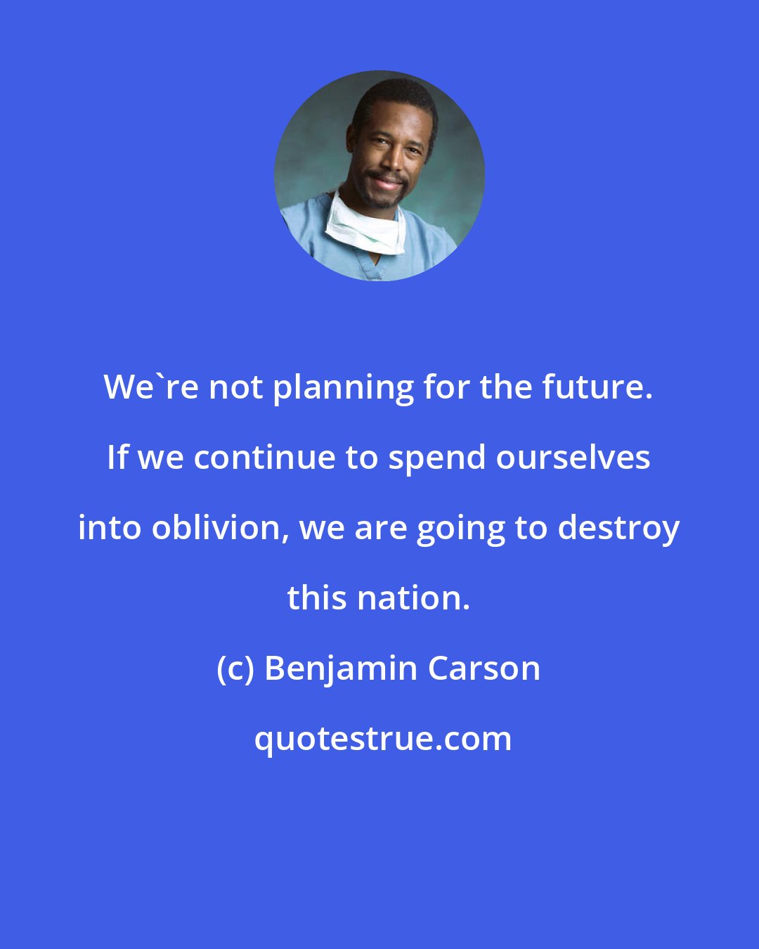 Benjamin Carson: We're not planning for the future. If we continue to spend ourselves into oblivion, we are going to destroy this nation.