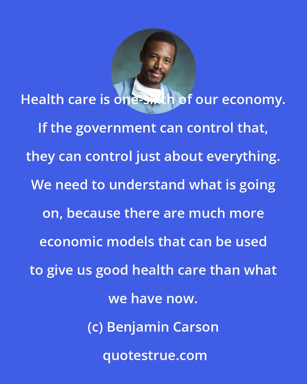 Benjamin Carson: Health care is one-sixth of our economy. If the government can control that, they can control just about everything. We need to understand what is going on, because there are much more economic models that can be used to give us good health care than what we have now.