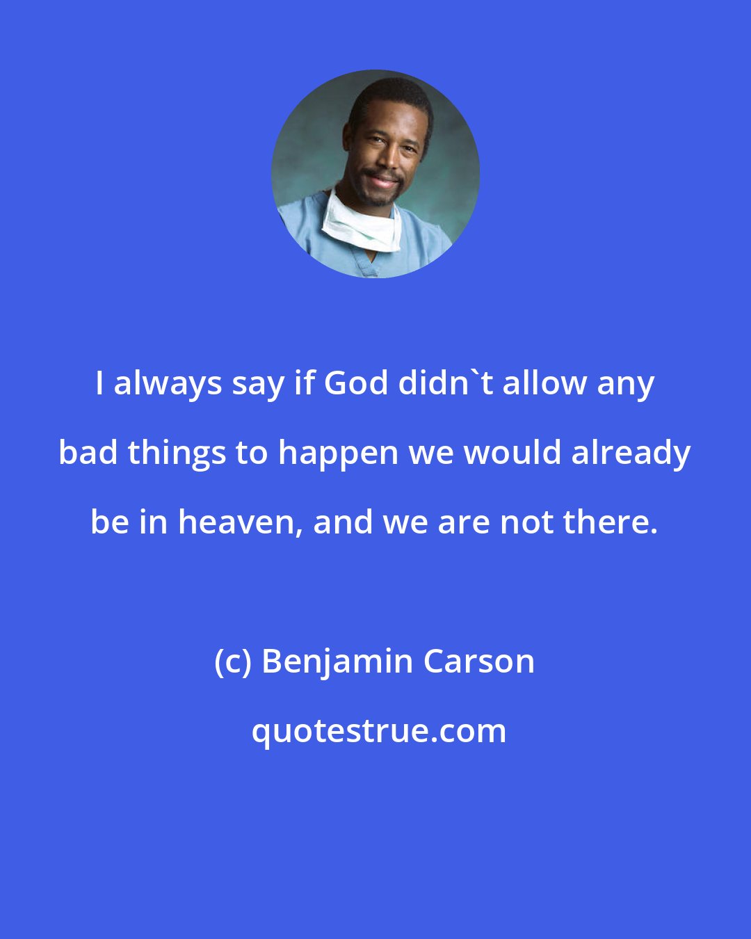 Benjamin Carson: I always say if God didn't allow any bad things to happen we would already be in heaven, and we are not there.