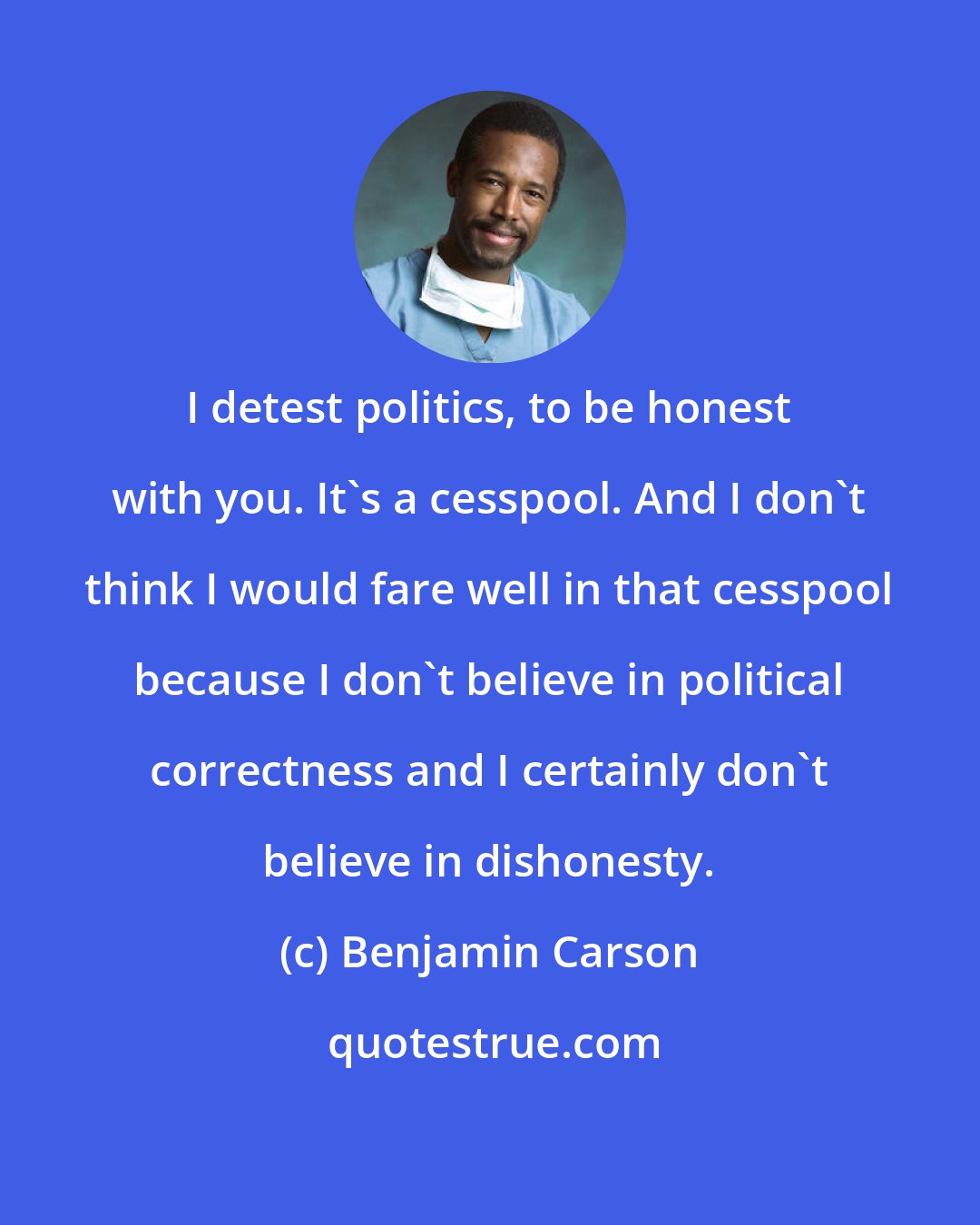 Benjamin Carson: I detest politics, to be honest with you. It's a cesspool. And I don't think I would fare well in that cesspool because I don't believe in political correctness and I certainly don't believe in dishonesty.