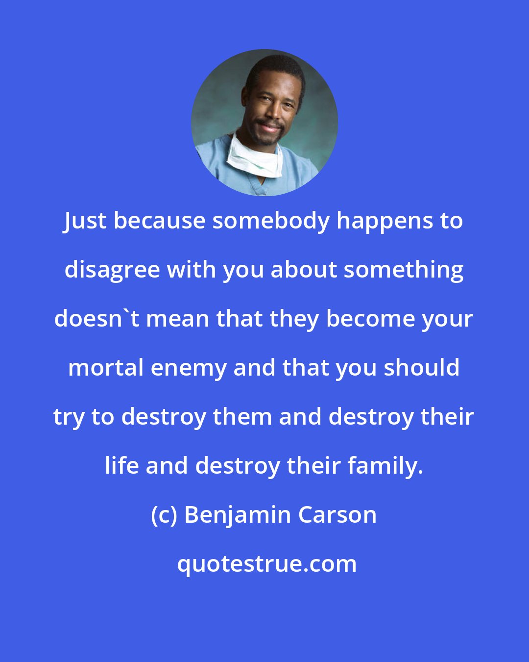 Benjamin Carson: Just because somebody happens to disagree with you about something doesn't mean that they become your mortal enemy and that you should try to destroy them and destroy their life and destroy their family.