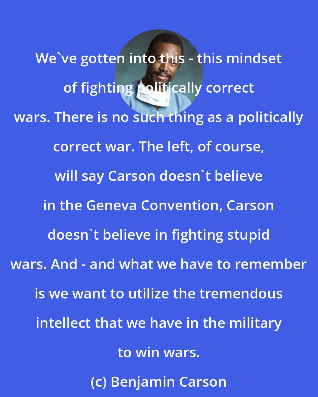 Benjamin Carson: We've gotten into this - this mindset of fighting politically correct wars. There is no such thing as a politically correct war. The left, of course, will say Carson doesn't believe in the Geneva Convention, Carson doesn't believe in fighting stupid wars. And - and what we have to remember is we want to utilize the tremendous intellect that we have in the military to win wars.