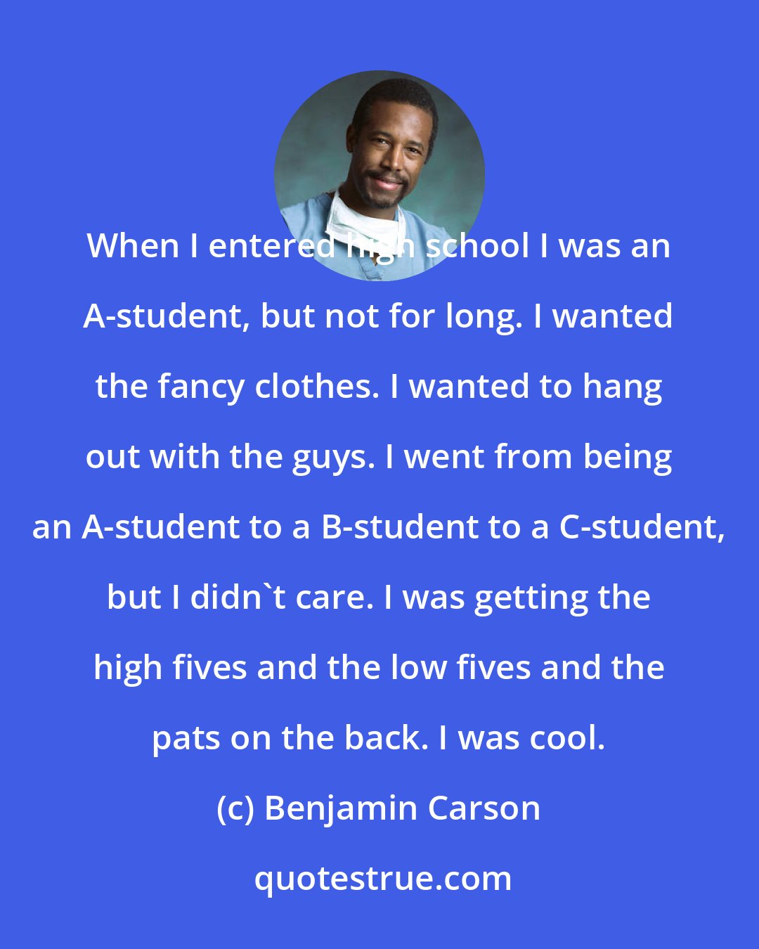 Benjamin Carson: When I entered high school I was an A-student, but not for long. I wanted the fancy clothes. I wanted to hang out with the guys. I went from being an A-student to a B-student to a C-student, but I didn't care. I was getting the high fives and the low fives and the pats on the back. I was cool.