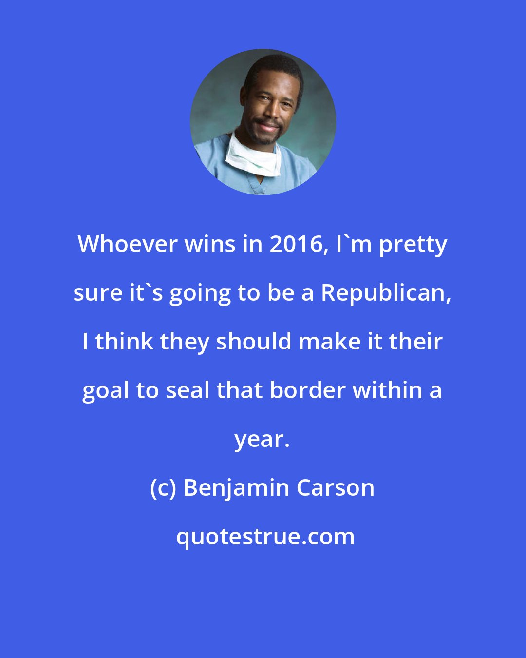 Benjamin Carson: Whoever wins in 2016, I'm pretty sure it's going to be a Republican, I think they should make it their goal to seal that border within a year.