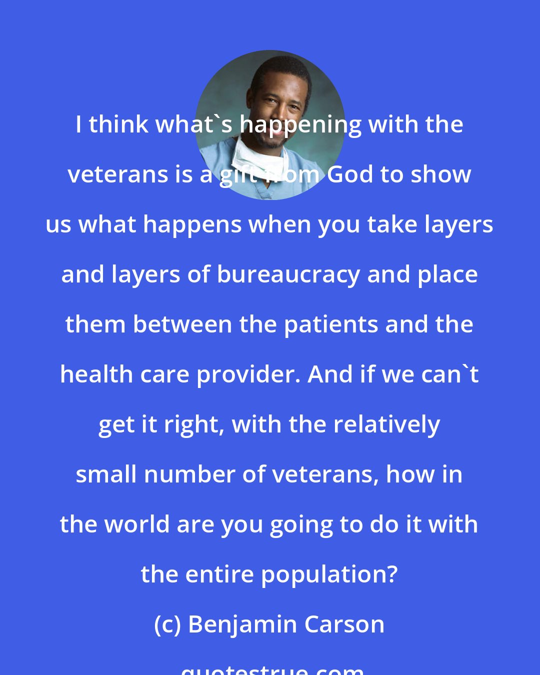 Benjamin Carson: I think what's happening with the veterans is a gift from God to show us what happens when you take layers and layers of bureaucracy and place them between the patients and the health care provider. And if we can't get it right, with the relatively small number of veterans, how in the world are you going to do it with the entire population?