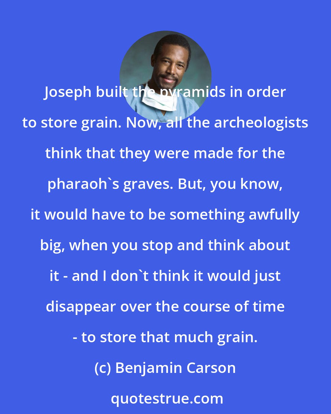 Benjamin Carson: Joseph built the pyramids in order to store grain. Now, all the archeologists think that they were made for the pharaoh's graves. But, you know, it would have to be something awfully big, when you stop and think about it - and I don't think it would just disappear over the course of time - to store that much grain.