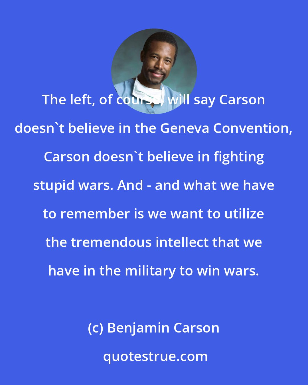 Benjamin Carson: The left, of course, will say Carson doesn't believe in the Geneva Convention, Carson doesn't believe in fighting stupid wars. And - and what we have to remember is we want to utilize the tremendous intellect that we have in the military to win wars.