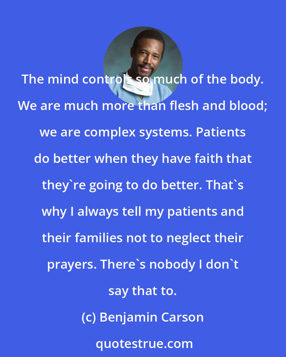 Benjamin Carson: The mind controls so much of the body. We are much more than flesh and blood; we are complex systems. Patients do better when they have faith that they're going to do better. That's why I always tell my patients and their families not to neglect their prayers. There's nobody I don't say that to.