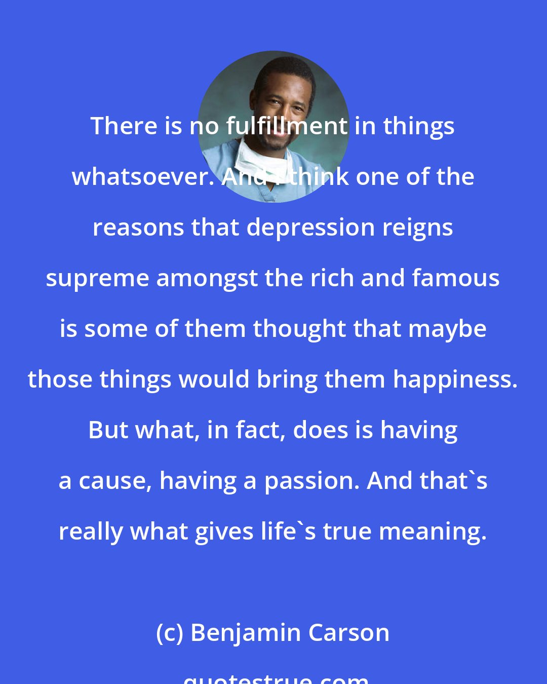 Benjamin Carson: There is no fulfillment in things whatsoever. And I think one of the reasons that depression reigns supreme amongst the rich and famous is some of them thought that maybe those things would bring them happiness. But what, in fact, does is having a cause, having a passion. And that's really what gives life's true meaning.