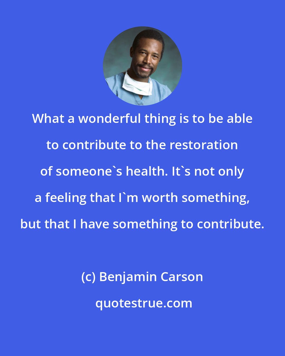 Benjamin Carson: What a wonderful thing is to be able to contribute to the restoration of someone's health. It's not only a feeling that I'm worth something, but that I have something to contribute.