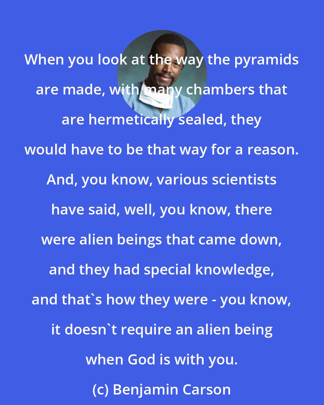 Benjamin Carson: When you look at the way the pyramids are made, with many chambers that are hermetically sealed, they would have to be that way for a reason. And, you know, various scientists have said, well, you know, there were alien beings that came down, and they had special knowledge, and that's how they were - you know, it doesn't require an alien being when God is with you.