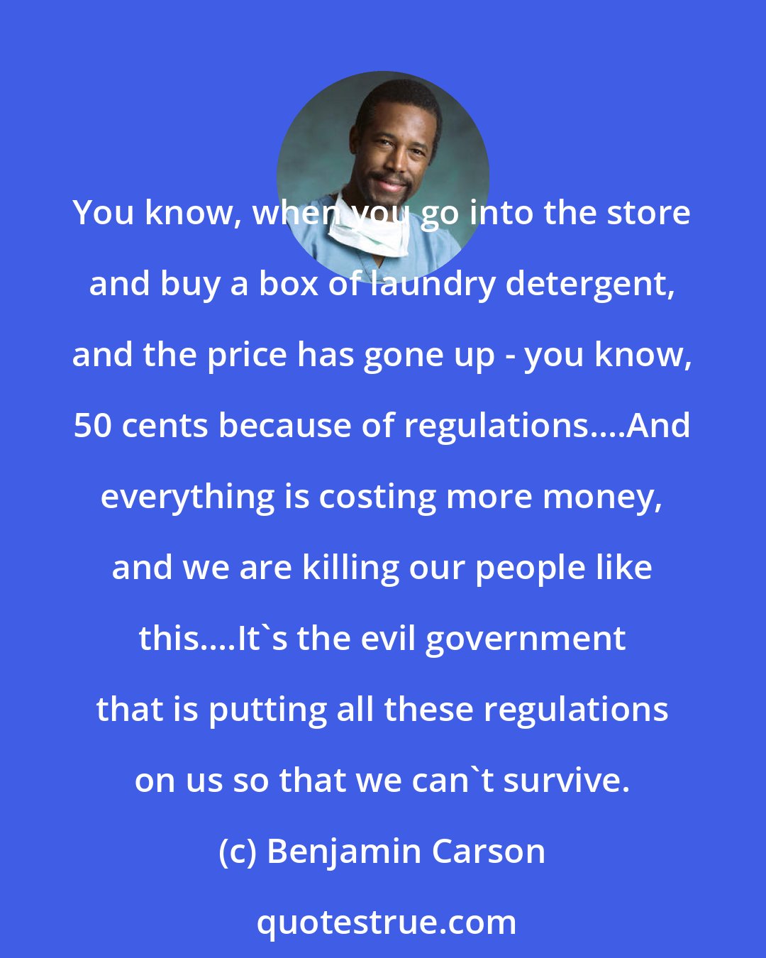 Benjamin Carson: You know, when you go into the store and buy a box of laundry detergent, and the price has gone up - you know, 50 cents because of regulations....And everything is costing more money, and we are killing our people like this....It's the evil government that is putting all these regulations on us so that we can't survive.