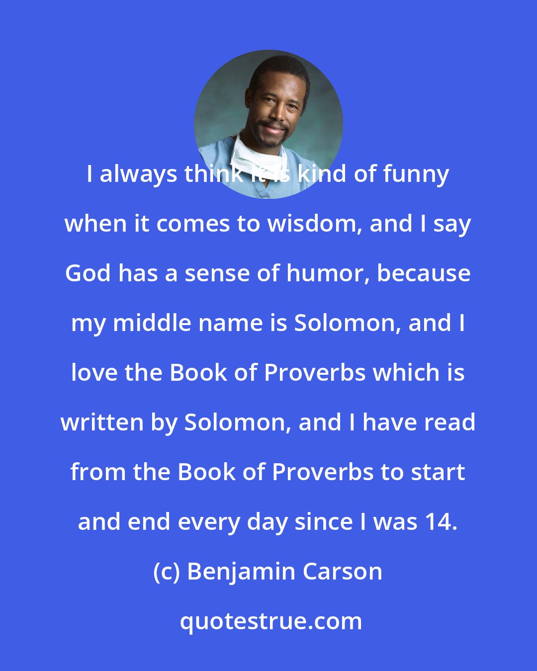 Benjamin Carson: I always think it is kind of funny when it comes to wisdom, and I say God has a sense of humor, because my middle name is Solomon, and I love the Book of Proverbs which is written by Solomon, and I have read from the Book of Proverbs to start and end every day since I was 14.