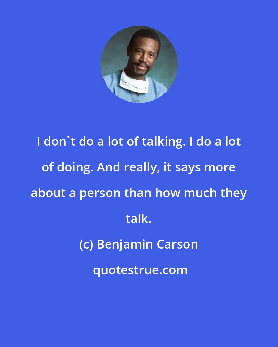 Benjamin Carson: I don't do a lot of talking. I do a lot of doing. And really, it says more about a person than how much they talk.