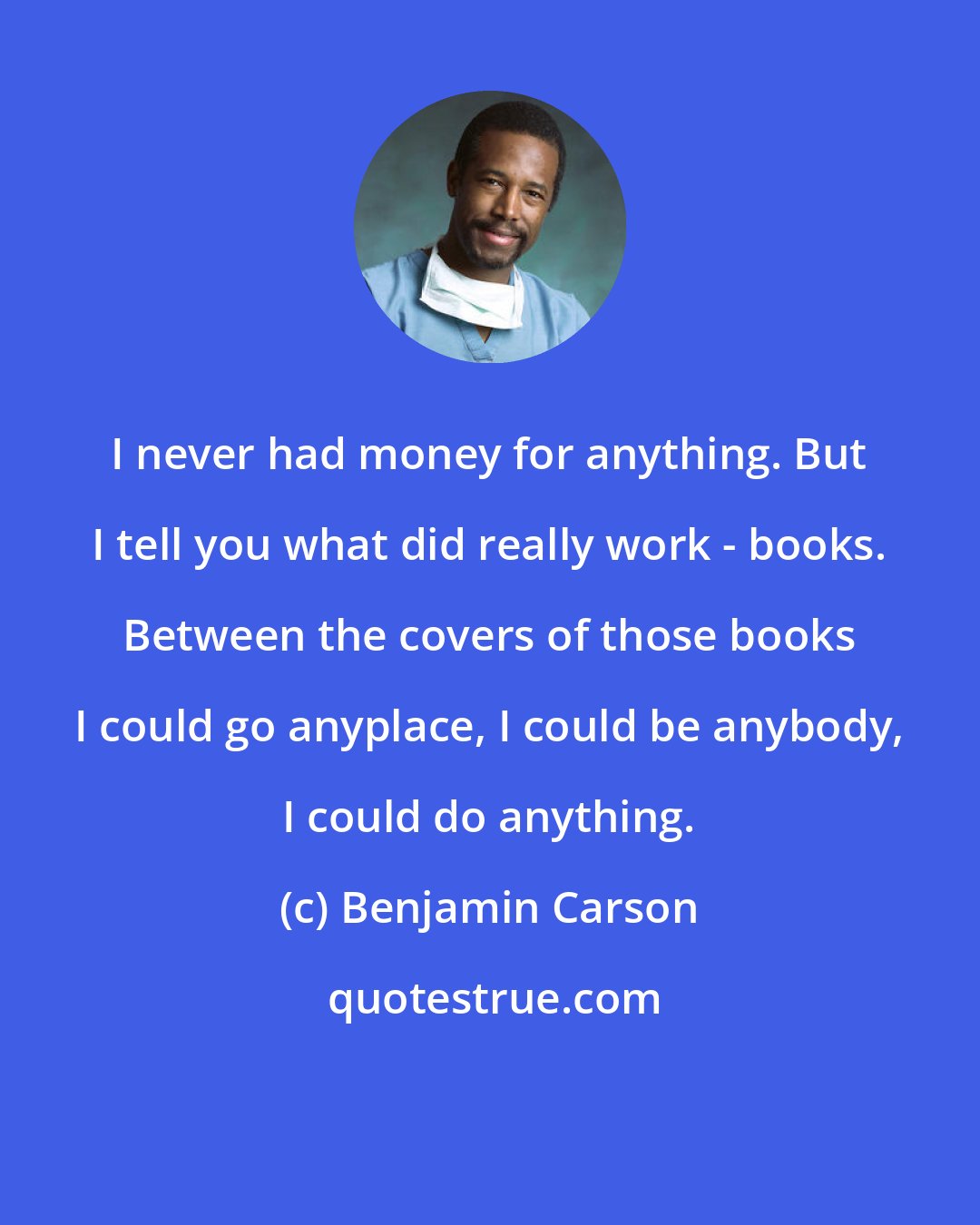 Benjamin Carson: I never had money for anything. But I tell you what did really work - books. Between the covers of those books I could go anyplace, I could be anybody, I could do anything.