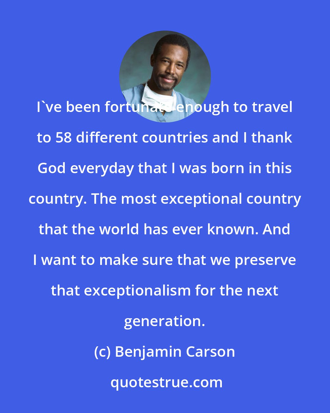 Benjamin Carson: I've been fortunate enough to travel to 58 different countries and I thank God everyday that I was born in this country. The most exceptional country that the world has ever known. And I want to make sure that we preserve that exceptionalism for the next generation.